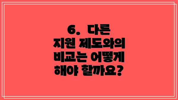 6.  다른 지원 제도와의 비교는 어떻게 해야 할까요?
